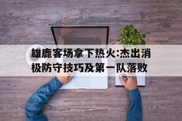 雄鹿客场拿下热火:杰出消极防守技巧及第一队落败的简单介绍