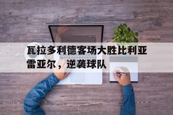 瓦拉多利德客场大胜比利亚雷亚尔，逆袭球队的简单介绍
