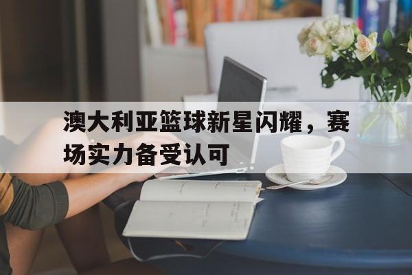 澳大利亚篮球新星闪耀，赛场实力备受认可的简单介绍