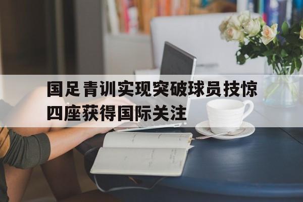 国足青训实现突破球员技惊四座获得国际关注的简单介绍
