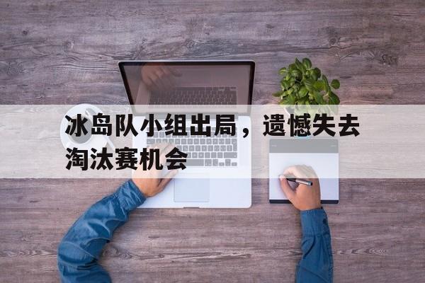 冰岛队小组出局，遗憾失去淘汰赛机会的简单介绍