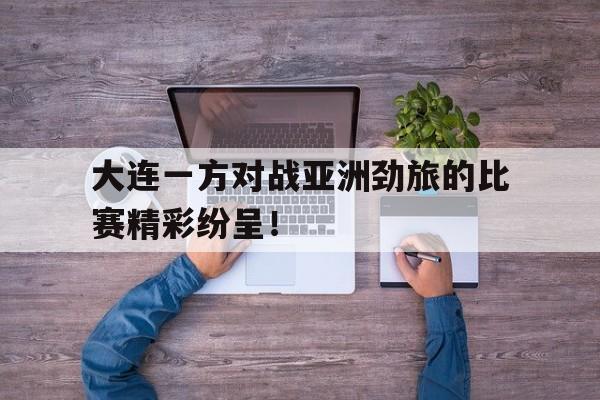 大连一方对战亚洲劲旅的比赛精彩纷呈！的简单介绍