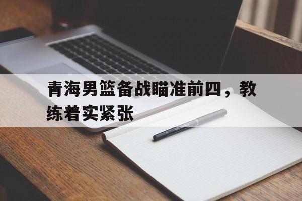 包含青海男篮备战瞄准前四，教练着实紧张的词条