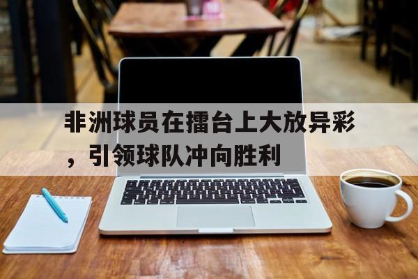 非洲球员在擂台上大放异彩，引领球队冲向胜利的简单介绍
