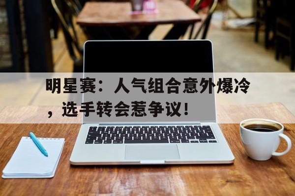 明星赛：人气组合意外爆冷，选手转会惹争议！