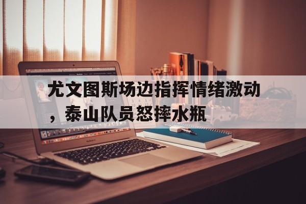 尤文图斯场边指挥情绪激动，泰山队员怒摔水瓶