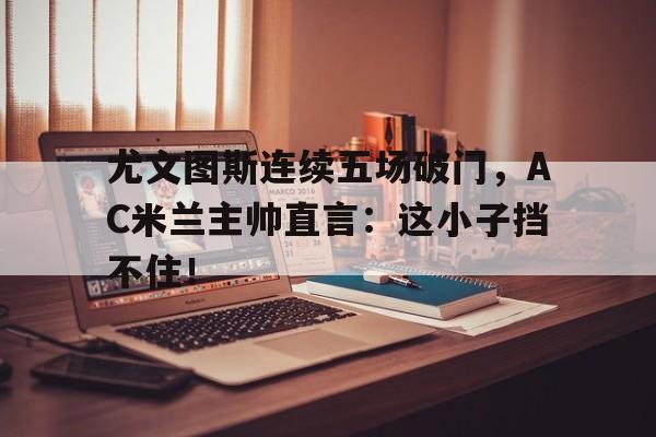 尤文图斯连续五场破门，AC米兰主帅直言：这小子挡不住！