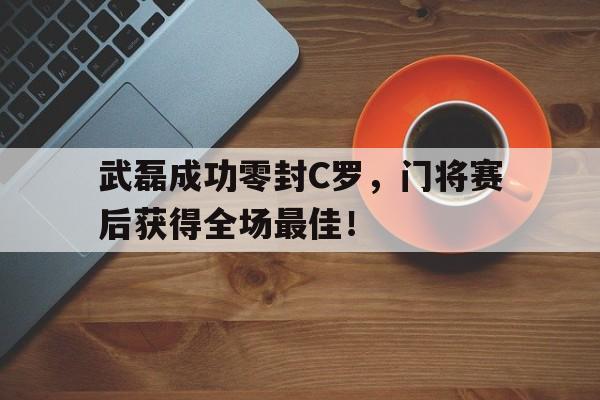 武磊成功零封C罗，门将赛后获得全场最佳！武磊成功零封c罗,门将赛后获得全场最佳进球