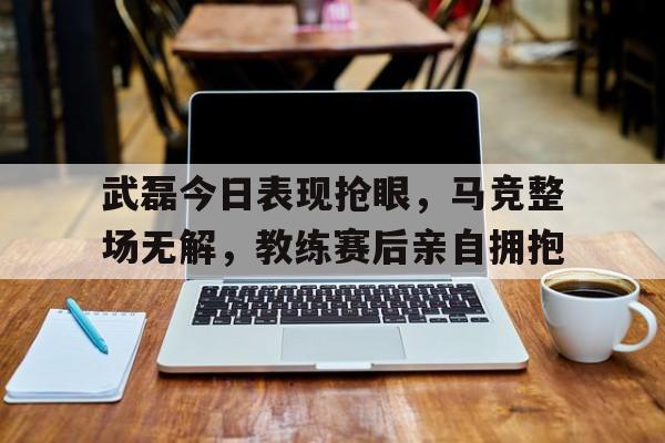 武磊今日表现抢眼，马竞整场无解，教练赛后亲自拥抱