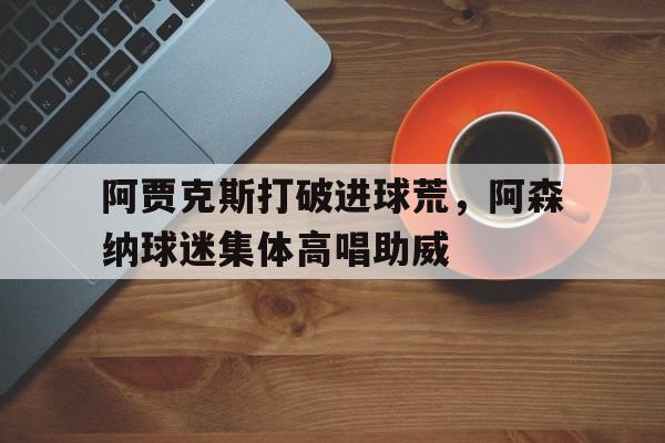 阿贾克斯打破进球荒，阿森纳球迷集体高唱助威阿森纳球迷什么梗