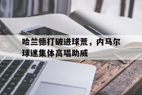 哈兰德打破进球荒，内马尔球迷集体高唱助威内马尔球迷名字